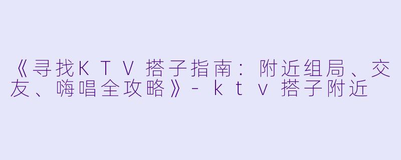 《寻找KTV搭子指南:附近组局、交友、嗨唱全攻略》-ktv搭子附近