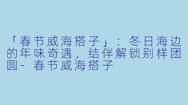 「春节威海搭子」:冬日海边的年味奇遇,结伴解锁别样团圆