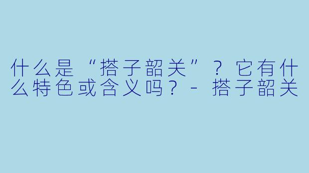 什么是“搭子韶关”?它有什么特色或含义吗?