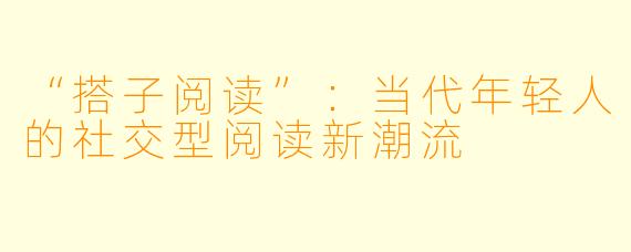 “搭子阅读”:当代年轻人的社交型阅读新潮流