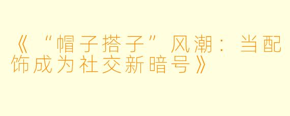 《“帽子搭子”风潮:当配饰成为社交新暗号》