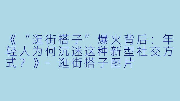 《“逛街搭子”爆火背后：年轻人为何沉迷这种新型社交方式？》-逛街搭子图片