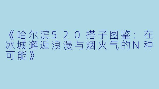 《哈尔滨520搭子图鉴：在冰城邂逅浪漫与烟火气的N种可能》