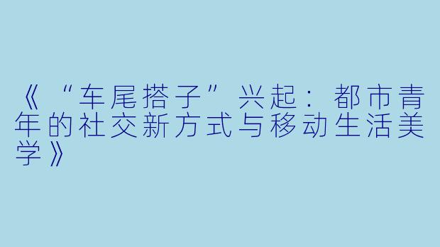 《“车尾搭子”兴起：都市青年的社交新方式与移动生活美学》