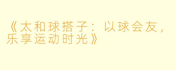 《太和球搭子：以球会友，乐享运动时光》