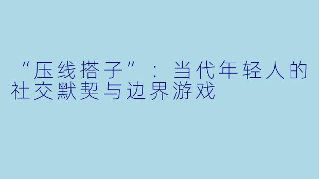 “压线搭子”:当代年轻人的社交默契与边界游戏