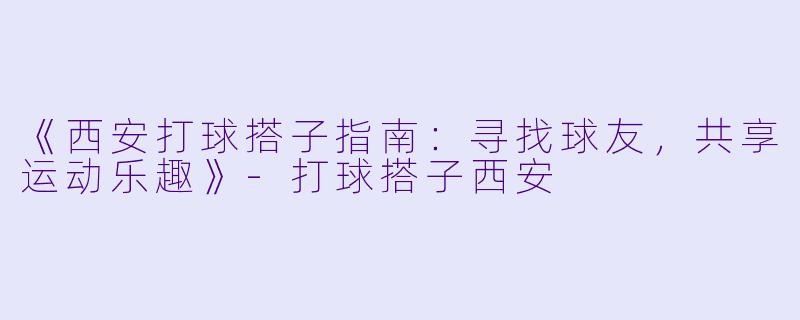 《西安打球搭子指南:寻找球友,共享运动乐趣》-打球搭子西安