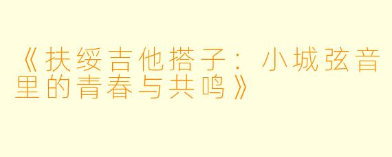 《扶绥吉他搭子:小城弦音里的青春与共鸣》