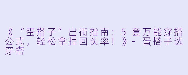 《“蛋搭子”出街指南:5套万能穿搭公式,轻松拿捏回头率!》