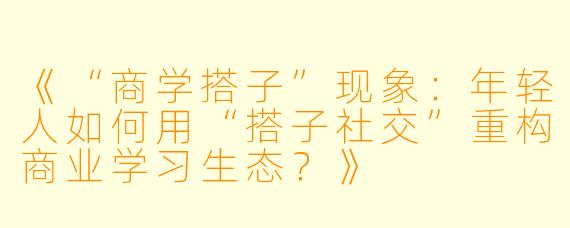 《“商学搭子”现象:年轻人如何用“搭子社交”重构商业学习生态?》