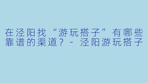 在泾阳找“游玩搭子”有哪些靠谱的渠道?
