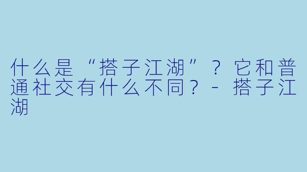 什么是“搭子江湖”?它和普通社交有什么不同?
