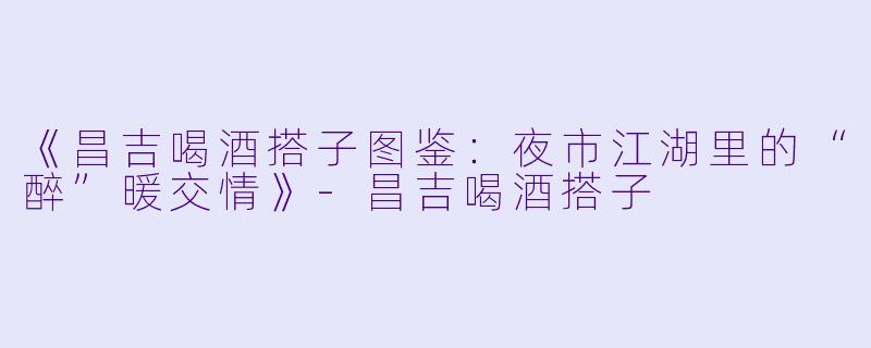 《昌吉喝酒搭子图鉴:夜市江湖里的“醉”暖交情》