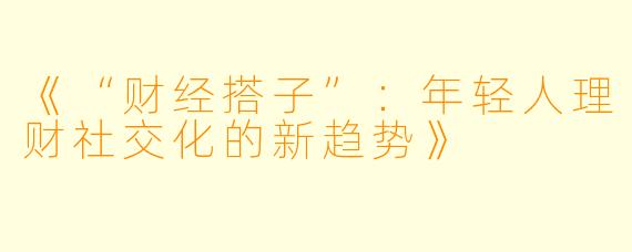 《“财经搭子”:年轻人理财社交化的新趋势》