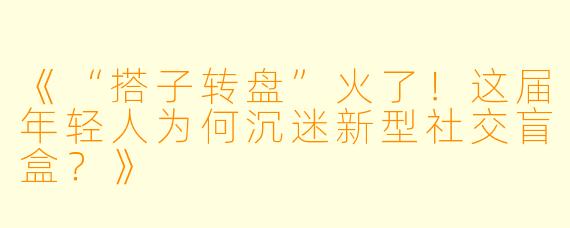 《“搭子转盘”火了！这届年轻人为何沉迷新型社交盲盒？》