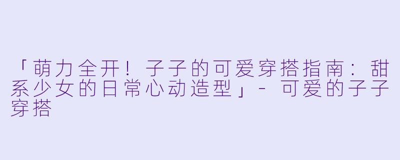 「萌力全开!子子的可爱穿搭指南:甜系少女的日常心动造型」-可爱的子子穿搭