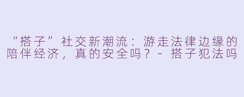 “搭子”社交新潮流：游走法律边缘的陪伴经济，真的安全吗？-搭子犯法吗