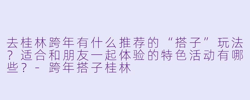 去桂林跨年有什么推荐的“搭子”玩法?适合和朋友一起体验的特色活动有哪些?