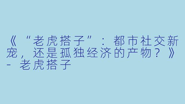 《“老虎搭子”：都市社交新宠，还是孤独经济的产物？》-老虎搭子