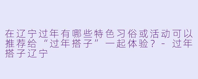 在辽宁过年有哪些特色习俗或活动可以推荐给“过年搭子”一起体验?