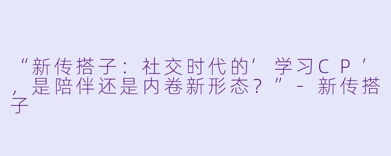 “新传搭子:社交时代的‘学习CP’,是陪伴还是内卷新形态?”-新传搭子
