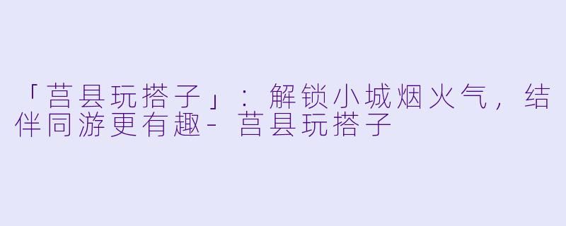 「莒县玩搭子」：解锁小城烟火气，结伴同游更有趣-莒县玩搭子