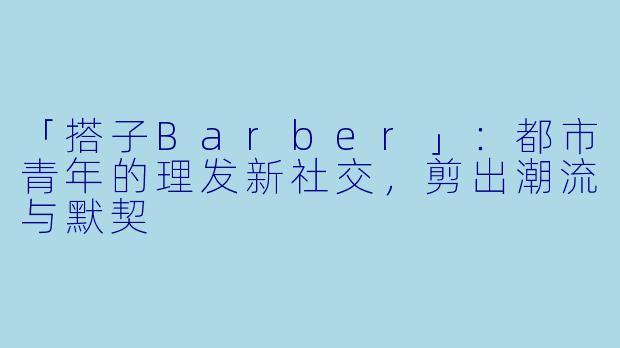 「搭子Barber」:都市青年的理发新社交,剪出潮流与默契
