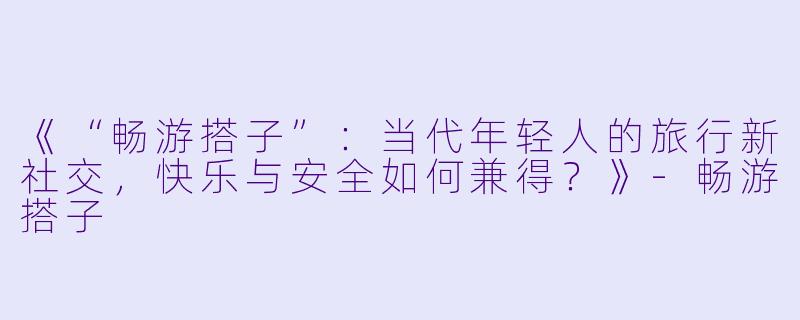 《“畅游搭子”:当代年轻人的旅行新社交,快乐与安全如何兼得?》-畅游搭子