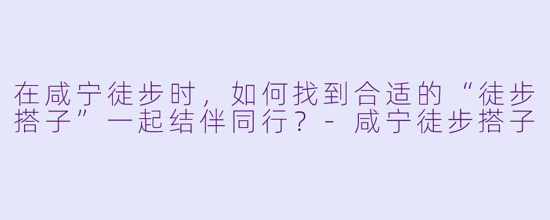 在咸宁徒步时,如何找到合适的“徒步搭子”一起结伴同行?