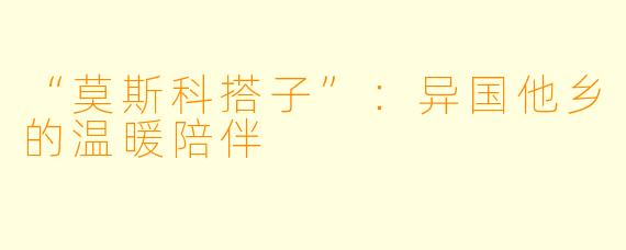 “莫斯科搭子”：异国他乡的温暖陪伴