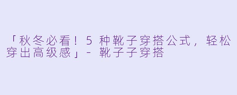 「秋冬必看！5种靴子穿搭公式，轻松穿出高级感」-靴子子穿搭