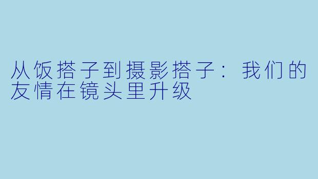 从饭搭子到摄影搭子:我们的友情在镜头里升级