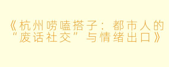 《杭州唠嗑搭子:都市人的“废话社交”与情绪出口》