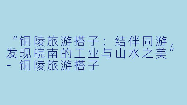 “铜陵旅游搭子：结伴同游，发现皖南的工业与山水之美”-铜陵旅游搭子