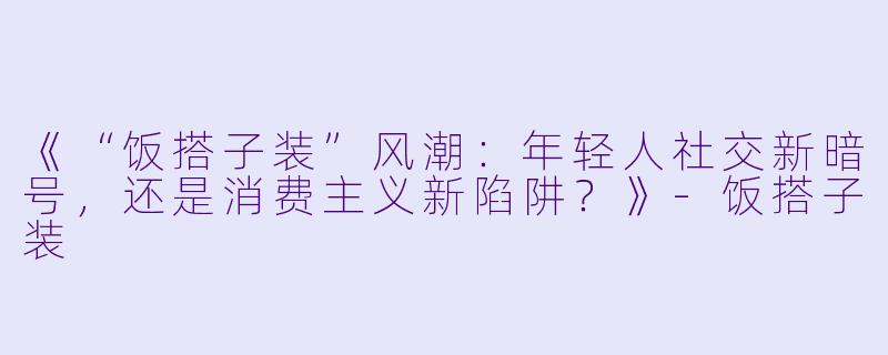 《“饭搭子装”风潮:年轻人社交新暗号,还是消费主义新陷阱?》-饭搭子装
