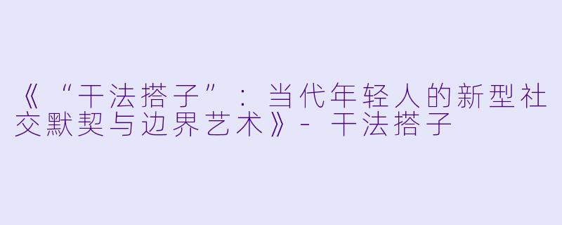 《“干法搭子”：当代年轻人的新型社交默契与边界艺术》-干法搭子