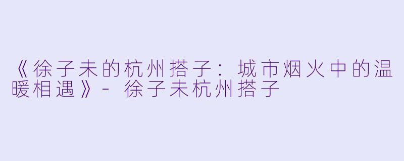 《徐子未的杭州搭子：城市烟火中的温暖相遇》-徐子未杭州搭子