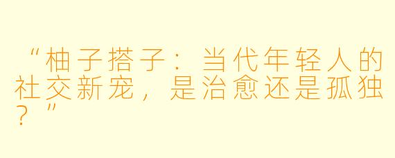 “柚子搭子:当代年轻人的社交新宠,是治愈还是孤独?”