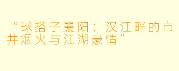 “球搭子襄阳：汉江畔的市井烟火与江湖豪情”