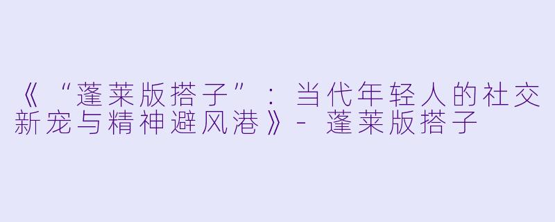 《“蓬莱版搭子”：当代年轻人的社交新宠与精神避风港》-蓬莱版搭子