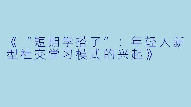 《“短期学搭子”：年轻人新型社交学习模式的兴起》