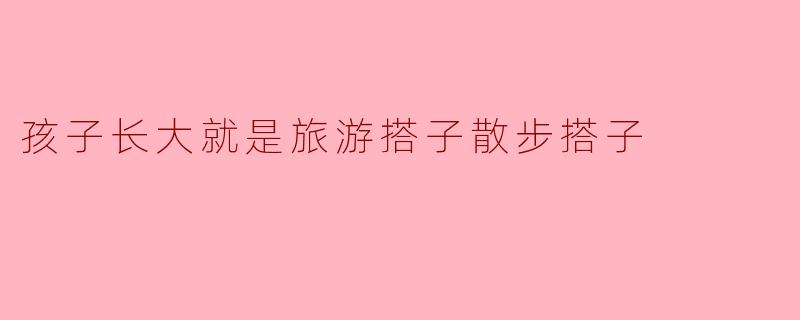 为什么说孩子长大就是最好的旅游搭子和散步搭子?