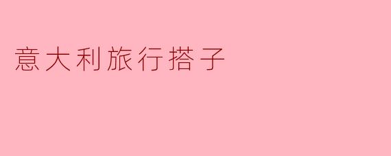 去意大利旅行,如何找到一个靠谱的旅行搭子?
