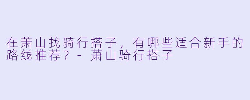 在萧山找骑行搭子,有哪些适合新手的路线推荐?