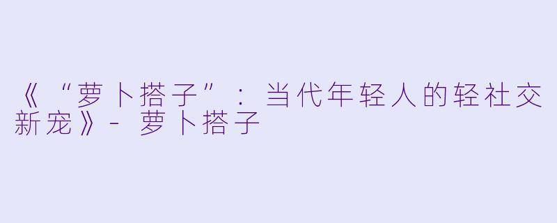 《“萝卜搭子”：当代年轻人的轻社交新宠》