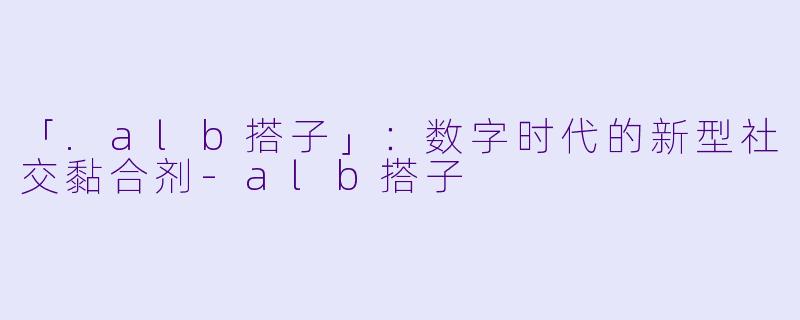 「.alb搭子」：数字时代的新型社交黏合剂