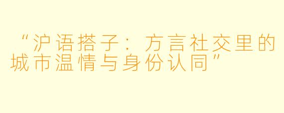 “沪语搭子：方言社交里的城市温情与身份认同”