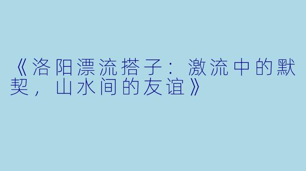 《洛阳漂流搭子:激流中的默契,山水间的友谊》