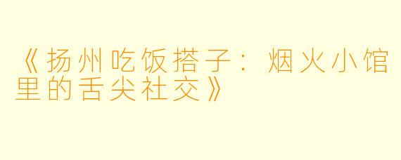 《扬州吃饭搭子:烟火小馆里的舌尖社交》