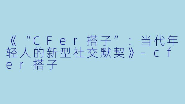 《“CFer搭子”：当代年轻人的新型社交默契》